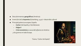 ■ Descubrimientos geográficos (América)
■ Invención de la imprenta (Gutenberg, 1440) = desarrollo cultural
■ Principal potencia europea: España
– Carlos I de España yV de Alemania
– Felipe II
– Crisis económica a causa del esfuerzo en América
y las guerras en toda Europa.
Tiziano, “Carlos I de España”