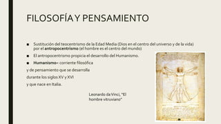 FILOSOFÍAY PENSAMIENTO
■ Sustitución del teocentrismo de la Edad Media (Dios en el centro del universo y de la vida)
por el antropocentrismo (el hombre es el centro del mundo)
■ El antropocentrismo propicia el desarrollo del Humanismo.
■ Humanismo= corriente filosófica
y de pensamiento que se desarrolla
durante los siglos XV y XVI
y que nace en Italia.
Leonardo daVinci, “El
hombre vitruviano”
