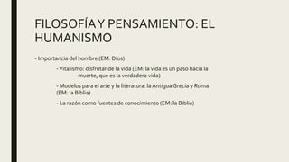 FILOSOFÍAY PENSAMIENTO: EL
HUMANISMO
- Importancia del hombre (EM: Dios)
-Vitalismo: disfrutar de la vida (EM: la vida es un paso hacia la
muerte, que es la verdadera vida)
- Modelos para el arte y la literatura: la Antigua Grecia y Roma
(EM: la Biblia)
- La razón como fuentes de conocimiento (EM: la Biblia)