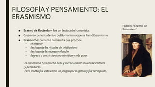 FILOSOFÍAY PENSAMIENTO: EL
ERASMISMO
■ Erasmo de Rotterdam fue un destacado humanista.
■ Creó una corriente dentro del Humanismo que se llamó Erasmismo.
■ Erasmismo: corriente humanista que propone:
– Fe interior
– Rechazo de los rituales del cristianismo
– Rechazo de la riqueza y el poder
– Regreso a un cristianismo primitivo y más puro
El Erasmismo tuvo mucho éxito y a él se unieron muchos escritores
y pensadores.
Pero pronto fue visto como un peligro por la Iglesia y fue perseguido.
Holbein, “Erasmo de
Rotterdam”