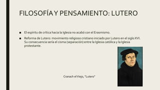 FILOSOFÍAY PENSAMIENTO: LUTERO
■ El espíritu de crítica hacia la Iglesia no acabó con el Erasmismo.
■ Reforma de Lutero: movimiento religioso cristiano iniciado por Lutero en el siglo XVI.
Su consecuencia sería el cisma (separación) entre la Iglesia católica y la Iglesia
protestante.
Cranach elViejo, “Lutero”