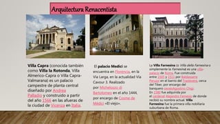 El palacio Medici se
encuentra en Florencia, en la
Vía Larga, en la actualidad Vía
Cavour 3. Realizado
por Michelozzo di
Bartolomeo en el año 1444,
por encargo de Cosme de
Médici «El viejo».
Villa Capra (conocida también
como Villa la Rotonda, Villa
Almerico-Capra o Villa Capra-
Valmarana) es un palacio
campestre de planta central
diseñado por Andrea
Palladio y construido a partir
del año 1566 en las afueras de
la ciudad de Vicenza en Italia.
La Villa Farnesina (o Villa della Farnesina o
simplemente la Farnesina) es una villa-
palacio de Roma. Fue construida
entre 1505 y 1511 por Baldassarre
Peruzzi en el barrio del Trastevere, cerca
del Tiber, por encargo del
banquero sienésAgostino Chigi.
En 1580 fue adquirida por
el cardenal Alejandro Farnesio de donde
recibió su nombre actual. Villa
Farnesina fue la primera villa nobiliaria
suburbana de Roma.
Arquitectura Renacentista
 