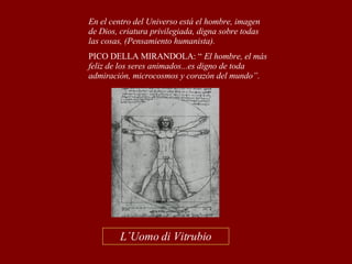 L´Uomo di Vitrubio En el centro del Universo está el hombre, imagen de Dios, criatura privilegiada, digna sobre todas las cosas, (Pensamiento humanista). PICO DELLA MIRANDOLA: “  El hombre, el más feliz de los seres animados...es digno de toda admiración, microcosmos y corazón del mundo”. 