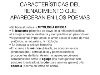 CARACTERÍSTICAS DEL
RENACIMIENTO QUE
APARECERÁN EN LOS POEMAS
•Se hace alusión a la MITOLOGÍA GRIEGA
• El idealismo platónico es clave en la reflexión filosófica.
•La mujer aparece idealizada y siempre lleva un pseudónimo.
•Algunos temas importantes: el amor desde el punto de vista
platónico, la naturaleza, la mitología.
• Se idealiza la belleza femenina
•En cuanto a la métrica utilizada, se adoptan versos
(endecasílabo), estrofas (lira) y poemas (soneto)
procedentes de Italia. Asimismo, aparecen géneros
característicos como la égloga (los protagonistas son
pastores idealizados), la oda (para asuntos graves) o la
epístola (poema en forma de carta).
 