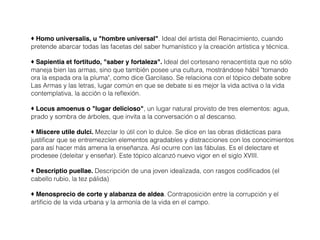 ♦ Homo universalis, u "hombre universal". Ideal del artista del Renacimiento, cuando
pretende abarcar todas las facetas del saber humanístico y la creación artística y técnica.
♦ Sapientia et fortitudo, "saber y fortaleza". Ideal del cortesano renacentista que no sólo
maneja bien las armas, sino que también posee una cultura, mostrándose hábil "tomando
ora la espada ora la pluma", como dice Garcilaso. Se relaciona con el tópico debate sobre
Las Armas y las letras, lugar común en que se debate si es mejor la vida activa o la vida
contemplativa, la acción o la reflexión.
♦ Locus amoenus o "lugar delicioso", un lugar natural provisto de tres elementos: agua,
prado y sombra de árboles, que invita a la conversación o al descanso.
♦ Miscere utile dulci. Mezclar lo útil con lo dulce. Se dice en las obras didácticas para
justificar que se entremezclen elementos agradables y distracciones con los conocimientos
para así hacer más amena la enseñanza. Así ocurre con las fábulas. Es el delectare et
prodesee (deleitar y enseñar). Este tópico alcanzó nuevo vigor en el siglo XVIII.
♦ Descriptio puellae. Descripción de una joven idealizada, con rasgos codificados (el
cabello rubio, la tez pálida)
♦ Menosprecio de corte y alabanza de aldea. Contraposición entre la corrupción y el
artificio de la vida urbana y la armonía de la vida en el campo.
 