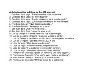 Antología poética del Siglo de Oro (20 poemas)
1. Garcilaso de la Vega: “En tanto que de rosa y azucena”.
2. Garcilaso de la Vega: “Si de mi baja lira”.
3. Garcilaso de la Vega: “Escrito está en mi alma vuestro gesto”.
4. Garcilaso de la Vega: “¡Oh dulces prendas por mi mal halladas”.
5. Fray Luis de León: “¡Qué descansada vida…”.
6. Fray Luis de León: “Recoge ya en el seno”.
7. San Juan de la Cruz: “Noche oscura”.
8. San Juan de la Cruz: “Llama de amor viva”.
9. Luis de Góngora: “La más bella niña / de nuestro lugar”.
10. Luis de Góngora: “Ándeme yo caliente y ríase la gente”.
11. Luis de Góngora: “Amarrado al duro banco de una galera turquesca”.
12. Luis de Góngora: “Soledad primera”, (vv. 1-61).
13. Lope de Vega: “Mira, Zaide, que te aviso”.
14. Lope de Vega: “Suelta mi manso, mayoral extraño”.
15. Lope de Vega: “Ir y quedarse y, con quedar, partirse”.
16. Lope de Vega: “Un soneto me manda hacer Violante”.
17. Francisco de Quevedo: “Érase un hombre a una nariz pegado”.
18. Francisco de Quevedo: “¡Fue sueño ayer; mañana será tierra!”.
19. Francisco de Quevedo: “Madre, yo al oro me humillo”.
20. Francisco de Quevedo: “Miré los muros de la patria mía”.
 