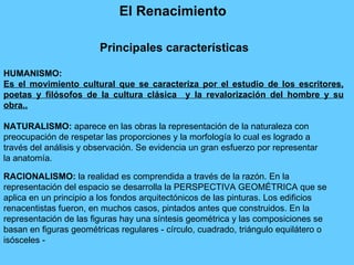 El Renacimiento   HUMANISMO:   Es el movimiento cultural que se caracteriza por el estudio de los escritores, poetas y filósofos de la cultura clásica  y la  revalorización del hombre y su obra. . NATURALISMO:  aparece en las obras la representación de la naturaleza con preocupación de respetar las proporciones y la morfología lo cual es logrado a través del análisis y observación. Se evidencia un gran esfuerzo por representar la anatomía. RACIONALISMO:  la realidad es comprendida a través de la razón. En la representación del espacio se desarrolla la PERSPECTIVA GEOMÉTRICA que se aplica en un principio a los fondos arquitectónicos de las pinturas. Los edificios renacentistas fueron, en muchos casos, pintados antes que construidos. En la representación de las figuras hay una síntesis geométrica y las composiciones se basan en figuras geométricas regulares - círculo, cuadrado, triángulo equilátero o isósceles - Principales características 