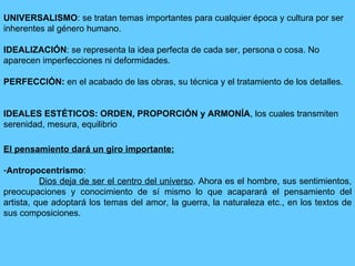 UNIVERSALISMO : se tratan temas importantes para cualquier época y cultura por ser inherentes al género humano. IDEALIZACIÓN : se representa la idea perfecta de cada ser, persona o cosa. No aparecen imperfecciones ni deformidades. PERFECCIÓN:  en el acabado de las obras, su técnica y el tratamiento de los detalles.  IDEALES ESTÉTICOS: ORDEN, PROPORCIÓN y ARMONÍA , los cuales transmiten serenidad, mesura, equilibrio El pensamiento dará un giro importante:   Antropocentrismo : Dios deja de ser el centro del universo . Ahora es el hombre, sus sentimientos, preocupaciones y conocimiento de sí mismo lo que acaparará el pensamiento del artista, que adoptará los temas del amor, la guerra, la naturaleza etc., en los textos de sus composiciones. 