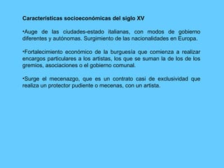 Características socioeconómicas del siglo XV Auge de las ciudades-estado italianas, con modos de gobierno diferentes y autónomas. Surgimiento de las nacionalidades en Europa. Fortalecimiento económico de la burguesía que comienza a realizar encargos particulares a los artistas, los que se suman la de los de los gremios, asociaciones o el gobierno comunal. Surge el mecenazgo, que es un contrato casi de exclusividad que realiza un protector pudiente o mecenas, con un artista. 