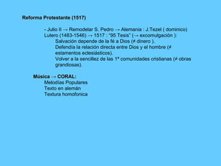 Reforma Protestante (1517) - Julio II -> Remodelar S. Pedro -> Alemania : J.Tezel ( dominico) Lutero (1483-1546) -> 1517 : “95 Tesis” (-> excomulgación ): Salvación depende de la fé a Dios (≠ dinero ). Defendía la relación directa entre Dios y el hombre (≠ estamentos eclesiásticos). Volver a la sencillez de las 1ª comunidades cristianas (≠ obras grandiosas). Música -> CORAL: Melodías Populares Texto en alemán Textura homofonica 