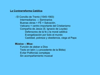 La Contrarreforma Católica - El Concilio de Trento (1545-1563) Intermediarios -> Seminarios Buenas obras + FÉ = Salvación. Vaticano = centro importante del Cristianismo Compañía de Jesús (S. Ignacio de Loyola): Defensores de la fe y la moral católica Evangelización por todo el mundo Castidad, pobreza y obediencia, ciega al Papa Música-> Misa: Función de alabar a Dios Texto en latín ( y procedente de la Biblia) Evitar Polifonías complejas Sin acompañamiento musical 