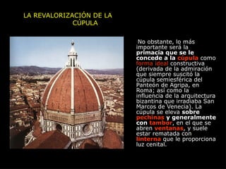 LA REVALORIZACIÓN DE LA
CÚPULA
No obstante, lo más
importante será la
primacía que se le
concede a la cúpula como
forma ideal constructiva
(derivada de la admiración
que siempre suscitó la
cúpula semiesférica del
Panteón de Agripa, en
Roma; así como la
influencia de la arquitectura
bizantina que irradiaba San
Marcos de Venecia). La
cúpula se eleva sobre
pechinas y generalmente
con tambor, en el que se
abren ventanas, y suele
estar rematada con
linterna que le proporciona
luz cenital.
 