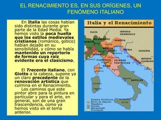 EL RENACIMIENTO ES, EN SUS ORÍGENES, UN
FENÓMENO ITALIANO
En Italia las cosas habían
sido distintas durante gran
parte de la Edad Media. Ya
hemos visto la poca huella
que los estilos medievales
cristianos (románico, gótico)
habían dejado en su
sensibilidad, y cómo se había
mantenido un repertorio
de formas cuya raíz
evidente era el clasicismo.
El Trecento italiano, con
Giotto a la cabeza, supone ya
un claro precedente de la
renovación artística que
culmina en el Renacimiento.
Los caminos que este
pintor abre para la pintura en
particular y para el arte, en
general, son de una gran
trascendencia, como ya
hemos visto en el tema
anterior.
 