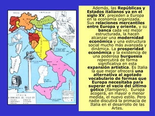 Además, las Repúblicas y
Estados italianos ya en el
siglo XV, preceden a Europa
en la economía organizada.
Sus relaciones mercantiles
entre Europa y oriente, y su
banca cada vez mejor
estructurada, la hacen
alcanzar una modernidad
económica y una estructura
social mucho más avanzada y
dinámica. La prosperidad
económica y la existencia de
una poderosa burguesía
repercutirá de forma
significativa en esta
expansión artística. Es Italia
la que mejor ofrecerá una
alternativa al agotado
vocabulario de formas que
Europa necesitaba para
superar el vacío del último
gótico (flamígero). Europa
acogerá, en mayor o menor
medida, el nuevo estilo. Pero
nadie discutirá la primacía de
Italia en el desarrollo de las
Artes.
 