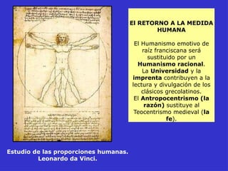 El RETORNO A LA MEDIDA
HUMANA
El Humanismo emotivo de
raíz franciscana será
sustituido por un
Humanismo racional.
La Universidad y la
imprenta contribuyen a la
lectura y divulgación de los
clásicos grecolatinos.
El Antropocentrismo (la
razón) sustituye al
Teocentrismo medieval (la
fe).
Estudio de las proporciones humanas.
Leonardo da Vinci.
 
