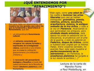 ¿QUÉ ENTENDEMOS POR
“RENACIMIENTO”?
Lectura de la carta de
Marsilio Ficino
a Paul Middelburg, en
“Este siglo, como una edad de oro,
ha vuelto a iluminar las artes
liberales que casi se habían
extinguido: gramática, poesía,
retórica, pintura, escultura,
arquitectura, música, la antigua
melodía de la lira órfica, y todo a
la vez en Florencia. Alcanzando lo
que apreciaban los antiguos, pero
olvidado desde entonces, esta
época ha unido la sabiduría con la
elocuencia, la prudencia con el arte
de la guerra, y esto es patente en
Federico, duque de Urbino, como
si hubiera sido ungido por la misma
Pallas. Entre vosotros también, mi
querido Paul, este siglo muestra el
perfeccionamiento de la
astronomía y, en Florencia, la
enseñanza platónica ha surgido a
la luz desde la sombra (…)”
• Esta carta, leída con detenimiento, nos
muestra los tres grandes ejes sobre los
que se fundamenta y desarrollará el
Renacimiento, que son:
– un extraordinario florecimiento
cultural;
– un esfuerzo consciente por
recuperar los valores formales y
espirituales de la Antigüedad
clásica, aspirando a una síntesis
que re-crease la civilización
grecorromana y la civilización
cristiana; y
– la renovación del pensamiento
teológico y filosófico a través del
redescubrimiento de la filosofía de
Platón (idealismo platónico) y del
Humanismo.
 