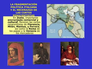 LA FRAGMENTACIÓN
POLÍTICA ITALIANA
Y EL MECENAZGO DE
LAS CORTES
RENACENTISTAS
En Italia, importante
encrucijada comercial y
cultural, florecen las cortes
renacentistas de Florencia,
Milán, Mantua, y Ferrara,
así como la Roma de
los papas y la Venecia de
los mercaderes
 