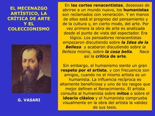 EL MECENAZGO
ARTÍSTICO, LA
CRÍTICA DE ARTE
Y EL
COLECCIONISMO
G. VASARI
En las cortes renacentistas, deseosas de
abrirse a un mundo nuevo, los humanistas
son reclamados con veneración. Y en manos
de ellos está el progreso del pensamiento y
de la cultura y, en cierto modo, del arte. Por
vez primera la obra de arte es analizada
desde el punto de vista del espectador. Era
lógico. Los pensadores renacentistas
empezaron discutiendo sobre la Idea de la
Belleza y acabaron discutiendo sobre la
Belleza misma, sobre la cosa bella. Nace
así la crítica de arte.
Sin embargo, el humanismo siente un gran
respeto por el artista, y con frecuencia son
amigos, cuando no el mismo artista es un
humanista. La influencia recíproca es
altamente beneficiosa y uno de los rasgos que
mejor definen el Renacimiento. El artista
consulta al humanista sobre mitos o sobre el
ideario clásico y el humanista comprueba
visualmente en la obra del artista la validez
de sus tesis.
 