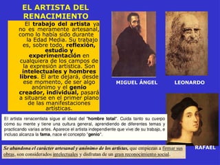EL ARTISTA DEL
RENACIMIENTO
El trabajo del artista ya
no es meramente artesanal,
como lo había sido durante
la Edad Media. Su trabajo
es, sobre todo, reflexión,
estudio y
experimentación en
cualquiera de los campos de
la expresión artística. Son
intelectuales y hombres
libres. El arte dejará, desde
ese momento, de ser algo
anónimo y el genio
creador, individual, pasará
a situarse en el primer plano
de las manifestaciones
artísticas.
MIGUEL ÁNGEL LEONARDO
RAFAEL
 