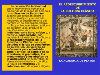 EL REDESCUBRIMIENTO
DE
LA CULTURA CLÁSICA
La renovación intelectual
que el movimiento humanista
emprende de la mano de hombres
como Erasmo de Roterdam,
supone una reacción contra el
espíritu teológico y autoritario
medieval, el descubrimiento del
hombre en su dimensión clásica.
Este antropocentrismo crítico y
de carácter laico, produce la
manifestación de un
individualismo libre, crítico y, a
menudo, paganizante, que
impulsará los estudios filosóficos y
el redescubrimiento de la
filosofía de Platón. Las viejas
virtudes clásicas se convierten,
de nuevo, en los valores de
referencia para el individuo
culto y crítico. El estudio de la
literatura, la gramática, los
monumentos y los objetos de
la Antigüedad se desarrollan de
forma extraordinaria y, con ellos,
la figura del mecenas y el
coleccionismo de obras antiguas.
LA ACADEMIA DE PLATÓN
 