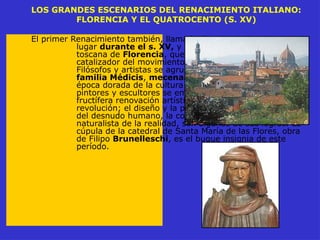 LOS GRANDES ESCENARIOS DEL RENACIMIENTO ITALIANO:
FLORENCIA Y EL QUATROCENTO (S. XV)
El primer Renacimiento también, llamado Quatrocento, tiene
lugar durante el s. XV, y se desarrolla en la ciudad
toscana de Florencia, que se convierte en el
catalizador del movimiento humanístico italiano.
Filósofos y artistas se agrupan en torno a la corte de la
familia Médicis, mecenas por excelencia de esta
época dorada de la cultura europea. Arquitectos,
pintores y escultores se empeñan en una profunda y
fructífera renovación artística que será, sobre todo, una
revolución; el diseño y la perspectiva, la recuperación
del desnudo humano, la conquista de la representación
naturalista de la realidad, son algunos de sus logros. La
cúpula de la catedral de Santa María de las Flores, obra
de Filipo Brunelleschi, es el buque insignia de este
período.
 