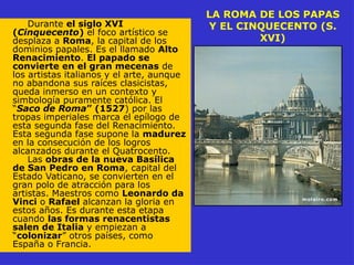 LA ROMA DE LOS PAPAS
Y EL CINQUECENTO (S.
XVI)
Durante el siglo XVI
(Cinquecento) el foco artístico se
desplaza a Roma, la capital de los
dominios papales. Es el llamado Alto
Renacimiento. El papado se
convierte en el gran mecenas de
los artistas italianos y el arte, aunque
no abandona sus raíces clasicistas,
queda inmerso en un contexto y
simbología puramente católica. El
“Saco de Roma” (1527) por las
tropas imperiales marca el epílogo de
esta segunda fase del Renacimiento.
Esta segunda fase supone la madurez
en la consecución de los logros
alcanzados durante el Quatrocento.
Las obras de la nueva Basílica
de San Pedro en Roma, capital del
Estado Vaticano, se convierten en el
gran polo de atracción para los
artistas. Maestros como Leonardo da
Vinci o Rafael alcanzan la gloria en
estos años. Es durante esta etapa
cuando las formas renacentistas
salen de Italia y empiezan a
“colonizar” otros países, como
España o Francia.
 