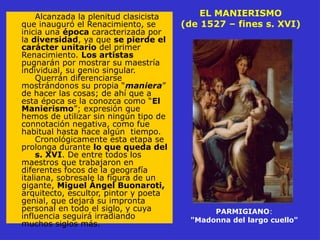 EL MANIERISMO
(de 1527 – fines s. XVI)
Alcanzada la plenitud clasicista
que inauguró el Renacimiento, se
inicia una época caracterizada por
la diversidad, ya que se pierde el
carácter unitario del primer
Renacimiento. Los artistas
pugnarán por mostrar su maestría
individual, su genio singular.
Querrán diferenciarse
mostrándonos su propia “maniera”
de hacer las cosas; de ahí que a
esta época se la conozca como “El
Manierismo”; expresión que
hemos de utilizar sin ningún tipo de
connotación negativa, como fue
habitual hasta hace algún tiempo.
Cronológicamente esta etapa se
prolonga durante lo que queda del
s. XVI. De entre todos los
maestros que trabajaron en
diferentes focos de la geografía
italiana, sobresale la figura de un
gigante, Miguel Ángel Buonaroti,
arquitecto, escultor, pintor y poeta
genial, que dejará su impronta
personal en todo el siglo, y cuya
influencia seguirá irradiando
muchos siglos más.
PARMIGIANO:
"Madonna del largo cuello"
 