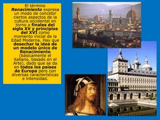 El término
Renacimiento expresa
un modo de concebir
ciertos aspectos de la
cultura occidental en
torno a finales del
siglo XV y principios
del XVI como
momento inicial de la
Edad Moderna. Hay que
desechar la idea de
un modelo único de
Renacimiento
(básicamente el
italiano, basado en el
Arte), dado que se da
en todos los países
de Europa pero con
diversas características
e intensidad.
 