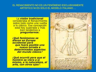 EL RENACIMIENTO NO ES UN FENÓMENO ESCLUSIVAMENTE
ARTÍSTICO NI ES SÓLO EL MODELO ITALIANO….
La visión tradicional
consideraba el Renacimiento
sobre todo como una vuelta
a lo clásico. Esa concepción
está hoy superada y más
bien tendemos a
preguntarnos:
¿Qué fenómenos se
dieron en Europa
occidental para
que fuera posible una
nueva mirada a
determinados aspectos
del mundo clásico?
¿Qué ocurrió para que el
hombre se viera a sí
mismo, a la naturaleza, al
arte, con otros ojos?.
 