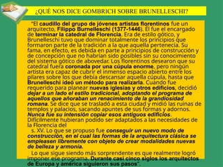 ¿QUÉ NOS DICE GOMBRICH SOBRE BRUNELLESCHI?
“El caudillo del grupo de jóvenes artistas florentinos fue un
arquitecto, Filippo Burnelleschi (1377-1446). Él fue el encargado
de terminar la catedral de Florencia. Era de estilo gótico, y
Brunelleschi tuvo que dominar totalmente los principios que
formaron parte de la tradición a la que aquella pertenecía. Su
fama, en efecto, es debida en parte a principios de construcción y
de concepción que no habrían sido posibles sin su conocimiento
del sistema gótico de abovedar. Los florentinos desearon que su
catedral fuera coronada por una cúpula enorme, pero ningún
artista era capaz de cubrir el inmenso espacio abierto entre los
pilares sobre los que debía descansar aquella cúpula, hasta que
Brunelleschi ideó un método para realizarla. Cuando fue
requerido para planear nuevas iglesias y otros edificios, decidió
dejar a un lado el estilo tradicional, adoptando el programa de
aquellos que añoraban un renacimiento de la grandiosidad
romana. Se dice que se trasladó a esta ciudad y midió las ruinas de
templos y palacios, sacando apuntes de sus formas y adornos.
Nunca fue su intensión copiar esos antiguos edificios.
Difícilmente hubieran podido ser adaptados a las necesidades de
la Florencia del
s. XV. Lo que se propuso fue conseguir un nuevo modo de
construcción, en el cual las formas de la arquitectura clásica se
empleasen libremente con objeto de crear modalidades nuevas
de belleza y armonía.
Lo que sigue siendo más sorprendente es que realmente logró
imponer ese programa. Durante casi cinco siglos los arquitectos
de Europa y américa siguieron sus pasos”.
 
