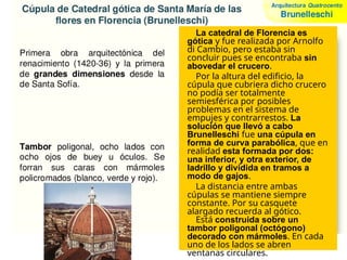 La catedral de Florencia es
gótica y fue realizada por Arnolfo
di Cambio, pero estaba sin
concluir pues se encontraba sin
abovedar el crucero.
Por la altura del edificio, la
cúpula que cubriera dicho crucero
no podía ser totalmente
semiesférica por posibles
problemas en el sistema de
empujes y contrarrestos. La
solución que llevó a cabo
Brunelleschi fue una cúpula en
forma de curva parabólica, que en
realidad esta formada por dos:
una inferior, y otra exterior, de
ladrillo y dividida en tramos a
modo de gajos.
La distancia entre ambas
cúpulas se mantiene siempre
constante. Por su casquete
alargado recuerda al gótico.
Está construida sobre un
tambor poligonal (octógono)
decorado con mármoles. En cada
uno de los lados se abren
ventanas circulares.
 