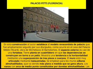 PALACIO PITTI (FLORENCIA)
En esta construcción el autor establece el modelo renacentista de palacio que
fue ampliamente seguido por sus discípulos, como ocurre en el caso del Palacio
Médici Ricardi, obra de Michelozzo di Bartolomeo. El aspecto externo es casi de
una fortaleza. Tiene planta en cuadrilátero en que las dependencias se
construyen en torno a un patio. Muestra una tendencia a la horizontalidad
mediante una superposición de tres pisos o cuerpos. El muro está muy
articulado mediante balaustradas. Se emplean para los muros sillares
almohadillados, que va siendo más plano a medida que se gana altura. Los
vanos con arco de medio punto constituidos por dovelas almohadilladas. Las
 