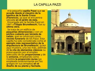 LA CAPILLA PAZZI
A la pequeña capilla Pazzi que se
accede desde el claustro de la
basílica de la Santa Croce
(Florencia), ya que se encuentra
ubicada en el jardín de ésta.
Encargada por la familia Pazzi en
1441 a Filippo Brunelleschi, fue su
última obra.
Se trata de un edificio de
pequeñas dimensiones y con un
pórtico cubierto por bóveda de
cañón, que se construyó como
recinto funerario de los Pazzi. Esta
capilla ha sido considerada como el
ejemplo más representativo de la
arquitectura de Brunelleschi, quien
aquí muestra, una vez más, además
de la cita de elementos clásicos su
preocupación por el empleo
adecuado de las proporciones y de
la armonía, empleando como
medida la proporción áurea (ya
empleada anteriormente por los
griegos en sus templos) en el
diseño de su planta y fachada.
 