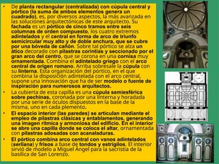 • De planta rectangular (centralizada) con cúpula central y
pórtico (la suma de ambos elementos genera un
cuadrado), es, por diversos aspectos, la más avanzada en
las soluciones arquitectónicas de este arquitecto. Su
fachada es un pórtico de cinco tramos entre seis
columnas de orden compuesto, los cuatro extremos
adintelados y el central en forma de arco de triunfo
semicircular muy alto y de doble anchura, que se cubre
por una bóveda de cañón. Sobre tal pórtico se alza un
ático decorado con pilastras corintias y seccionado por el
gran arco del centro, que se corona en una cornisa muy
ornamentada. Combina el adintelado griego con el arco
central de origen romano. Arriba sobresale la cúpula con
su linterna. Esta organización del pórtico, en el que
combina la disposición adintelada con el arco central,
supone una innovación que ha de ser modelo o fuente de
inspiración para numerosos arquitectos.
• La cubierta de esta capilla es una cúpula semiesférica
sobre pechinas, coronada por una linterna y horadada
por una serie de óculos dispuestos en la base de la
misma, uno en cada plemento.
• El espacio interior (las paredes) se articulan mediante el
empleo de pilastras clásicas y entablamentos, generando
una imagen rítmica y armoniosa del edificio. En el interior
se abre una capilla donde se coloca el altar, ornamentada
con pilastras adosadas con acanaladuras.
• El pórtico combina arco central con vanos adintelados
(serliana) y frisos a base de tondos y estrigilos. El interior
sirvió de modelo a Miguel Ángel para la sacristía de la
basílica de San Lorenzo.
 