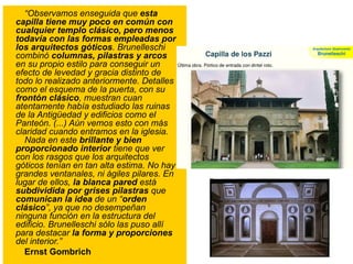 “Observamos enseguida que esta
capilla tiene muy poco en común con
cualquier templo clásico, pero menos
todavía con las formas empleadas por
los arquitectos góticos. Brunelleschi
combinó columnas, pilastras y arcos
en su propio estilo para conseguir un
efecto de levedad y gracia distinto de
todo lo realizado anteriormente. Detalles
como el esquema de la puerta, con su
frontón clásico, muestran cuan
atentamente había estudiado las ruinas
de la Antigüedad y edificios como el
Panteón. (...) Aún vemos esto con más
claridad cuando entramos en la iglesia.
Nada en este brillante y bien
proporcionado interior tiene que ver
con los rasgos que los arquitectos
góticos tenían en tan alta estima. No hay
grandes ventanales, ni ágiles pilares. En
lugar de ellos, la blanca pared está
subdividida por grises pilastras que
comunican la idea de un “orden
clásico”, ya que no desempeñan
ninguna función en la estructura del
edificio. Brunelleschi sólo las puso allí
para destacar la forma y proporciones
del interior.”
Ernst Gombrich
 