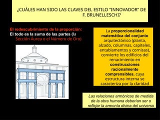 ¿CUÁLES HAN SIDO LAS CLAVES DEL ESTILO “INNOVADOR” DE
F. BRUNELLESCHI?
El redescubrimiento de la proporción:
El todo es la suma de las partes (la
Sección Áurea o el Número de Oro)
Las relaciones armónicas de medida
de la obra humana deberían ser o
reflejar la armonía divina del universo
La proporcionalidad
matemática del conjunto
arquitectónico (planta,
alzado, columnas, capiteles,
entablamentos y cornisas),
convierte los edificios del
renacimiento en
construcciones
racionalmente
comprensibles, cuya
estructura interna se
caracteriza por la claridad
 
