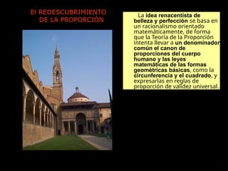 El REDESCUBRIMIENTO
DE LA PROPORCIÓN
La idea renacentista de
belleza y perfección se basa en
un racionalismo orientado
matemáticamente, de forma
que la Teoría de la Proporción
intenta llevar a un denominador
común el canon de
proporciones del cuerpo
humano y las leyes
matemáticas de las formas
geométricas básicas, como la
circunferencia y el cuadrado, y
expresarlas en reglas de
proporción de validez universal.
 