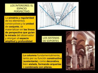 LOS INTERIORES: EL
ESPACIO
PERSPECTIVO
La simetría y regularidad
de los elementos
constructivos y la unidad
de conjunto, se
materializan en las líneas
de perspectiva que guían
la mirada del observador
y otorgan al espacio
amplitud y profundidad
LOS SISTEMAS
DE SOPORTES
La columna fundamentalmente,
tanto por su función constructiva
(sustentante), como decorativa,
bien aislada, formando arquerías
o combinada con pilares.
 