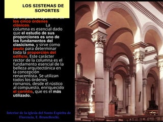 LOS SISTEMAS DE
SOPORTES
Se emplea el repertorio de
los cinco órdenes
clásicos. La
columna es esencial dado
que el estudio de sus
proporciones es uno de
los fundamentos del
clasicismo, y sirve como
pauta para determinar
toda la proporción del
edificio. Este carácter
rector de la columna es el
fundamento esencial de la
belleza arquitectónica en
la concepción
renacentista. Se utilizan
todos los órdenes
romanos, desde el rústico
al compuesto, enriquecido
el corintio, que es el más
utilizado.
Interior de la iglesia del Santo Espíritu de
Florencia, F. Brunelleschi.
 