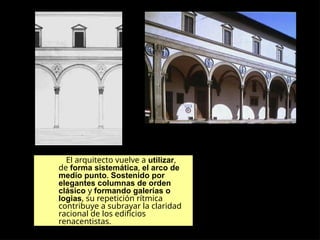 El arquitecto vuelve a utilizar,
de forma sistemática, el arco de
medio punto. Sostenido por
elegantes columnas de orden
clásico y formando galerías o
logias, su repetición rítmica
contribuye a subrayar la claridad
racional de los edificios
renacentistas.
 