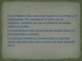  Los órdenes más comunes fueron el Corintio y el
  compuesto. Se reemplazo el pilar por la
  columna, también se usó la pilastra montada
  sobre un podio.
 La arquitectura del renacimiento tendió hacia lo
  monumental y colosal.
 La cornisa remata la construcción y muchas
  veces aparece otro piso encima de ésta llamada
  ático.
 