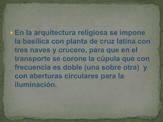  En la arquitectura religiosa se impone
 la basílica con planta de cruz latina con
 tres naves y crucero, para que en el
 transporte se corone la cúpula que con
 frecuencia es doble (una sobre otra) y
 con aberturas circulares para la
 iluminación.
 