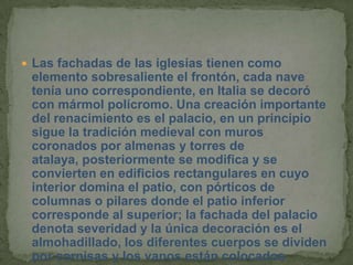  Las fachadas de las iglesias tienen como
 elemento sobresaliente el frontón, cada nave
 tenía uno correspondiente, en Italia se decoró
 con mármol polícromo. Una creación importante
 del renacimiento es el palacio, en un principio
 sigue la tradición medieval con muros
 coronados por almenas y torres de
 atalaya, posteriormente se modifica y se
 convierten en edificios rectangulares en cuyo
 interior domina el patio, con pórticos de
 columnas o pilares donde el patio inferior
 corresponde al superior; la fachada del palacio
 denota severidad y la única decoración es el
 almohadillado, los diferentes cuerpos se dividen
 por cornisas y los vanos están colocados
 