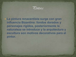  La pintura renacentista surge con gran
 influencia Bizantina: fondos dorados y
 personajes rígidos, posteriormente la
 naturaleza se introduce y la arquitectura y
 escultura son motivos decorativos para el
 pintor.
 