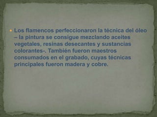  Los flamencos perfeccionaron la técnica del óleo
 – la pintura se consigue mezclando aceites
 vegetales, resinas desecantes y sustancias
 colorantes-. También fueron maestros
 consumados en el grabado, cuyas técnicas
 principales fueron madera y cobre.
 