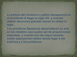  La pintura del románico y gótica desapareció en
  el occidente el llegar el siglo XV y cuando
  debían decorarse grandes muros se utilizó el
  tapiz.
 Los primitivos flamencos desarrollaron su arte
  en los retablos, que suelen ser de proporciones
  pequeñas y cuando son de mayor tamaño,
  solían superponían tablas dando lugar a los
  trípticos y a los polípticos.
 