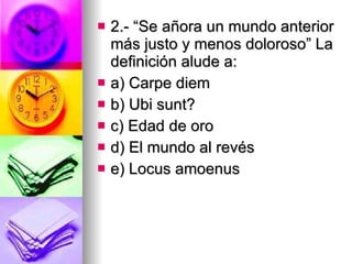 2.- “Se añora un mundo anterior más justo y menos doloroso” La definición alude a: a) Carpe diem b) Ubi sunt? c) Edad de oro d) El mundo al revés e) Locus amoenus 