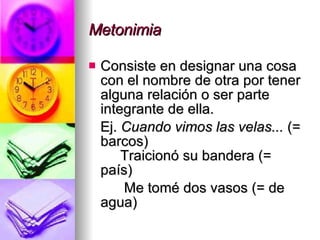 Metonimia Consiste en designar una cosa con el nombre de otra por tener alguna relación o ser parte integrante de ella. Ej.  Cuando vimos las velas...  (= barcos)   Traicionó su bandera (= país) Me tomé dos vasos (= de agua) 