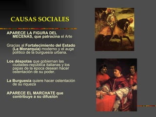 APARECE LA FIGURA DEL MECENAS, que patrocina  el Arte  Gracias al  Fortalecimiento del Estado (La Monarquía)  moderno y el auge político de la burguesía urbana. Los déspotas  que gobiernan las ciudades-república italianas y los papas de la época desean hacer ostentación de su poder. La Burguesía  quiere hacer ostentación de su riqueza   APARECE EL MARCHATE que contribuye a su difusión CAUSAS SOCIALES 