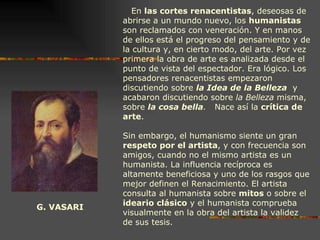 G. VASARI En  las cortes renacentistas , deseosas de abrirse a un mundo nuevo, los  humanistas  son reclamados con veneración. Y en manos de ellos está el progreso del pensamiento y de la cultura y, en cierto modo, del arte. Por vez primera la obra de arte es analizada desde el punto de vista del espectador. Era lógico. Los pensadores renacentistas empezaron discutiendo sobre  la Idea de la Belleza   y acabaron discutiendo sobre  la Belleza  misma, sobre  la cosa bella .   Nace así la  crítica de arte .  Sin embargo, el humanismo siente un gran  respeto por el artista , y con frecuencia son amigos, cuando no el mismo artista es un humanista. La influencia recíproca es altamente beneficiosa y uno de los rasgos que mejor definen el Renacimiento. El artista consulta al humanista sobre  mitos  o sobre el  ideario clásico  y el humanista comprueba visualmente en la obra del artista la validez de sus tesis. 